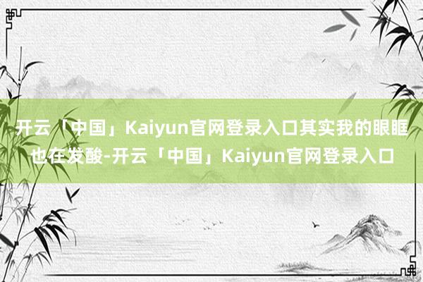 开云「中国」Kaiyun官网登录入口其实我的眼眶也在发酸-开云「中国」Kaiyun官网登录入口