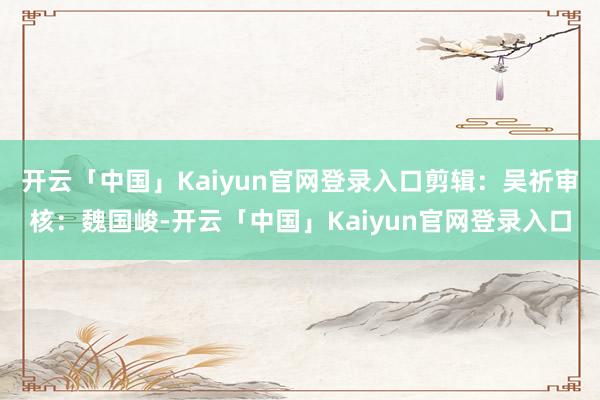开云「中国」Kaiyun官网登录入口剪辑：吴祈审核：魏国峻-开云「中国」Kaiyun官网登录入口