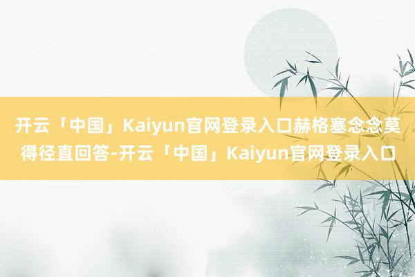 开云「中国」Kaiyun官网登录入口赫格塞念念莫得径直回答-开云「中国」Kaiyun官网登录入口