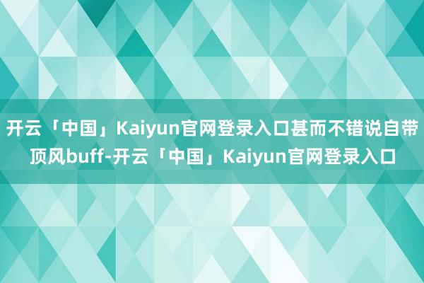 开云「中国」Kaiyun官网登录入口甚而不错说自带顶风buff-开云「中国」Kaiyun官网登录入口