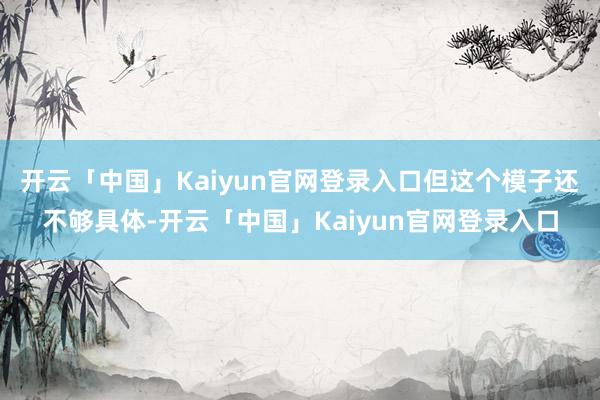 开云「中国」Kaiyun官网登录入口但这个模子还不够具体-开云「中国」Kaiyun官网登录入口