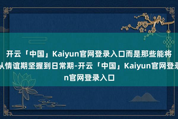开云「中国」Kaiyun官网登录入口而是那些能将婚配从情谊期坚握到日常期-开云「中国」Kaiyun官网登录入口