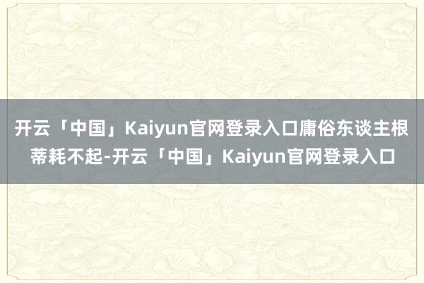 开云「中国」Kaiyun官网登录入口庸俗东谈主根蒂耗不起-开云「中国」Kaiyun官网登录入口