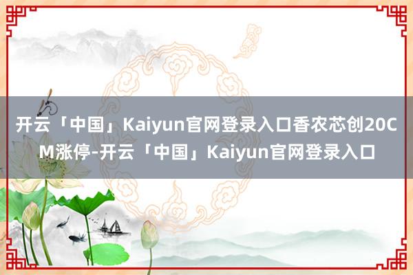 开云「中国」Kaiyun官网登录入口香农芯创20CM涨停-开云「中国」Kaiyun官网登录入口
