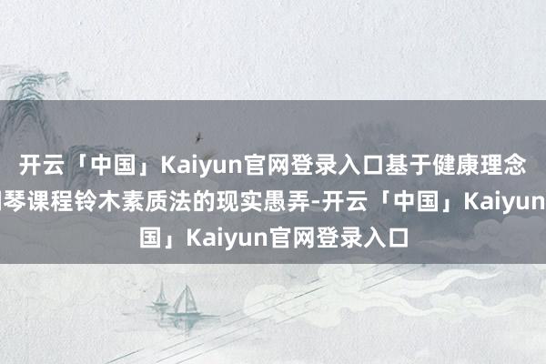 开云「中国」Kaiyun官网登录入口基于健康理念的老年大学钢琴课程铃木素质法的现实愚弄-开云「中国」Kaiyun官网登录入口