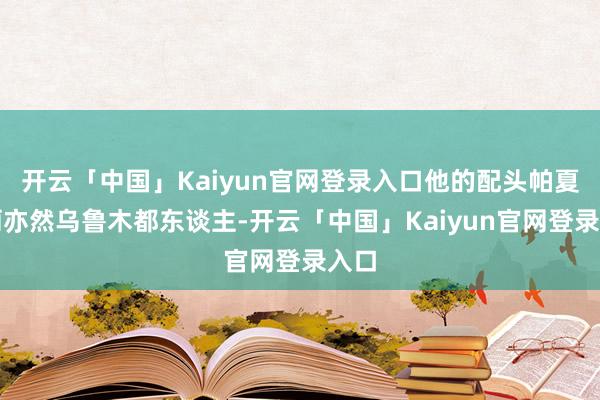 开云「中国」Kaiyun官网登录入口他的配头帕夏古丽亦然乌鲁木都东谈主-开云「中国」Kaiyun官网登录入口