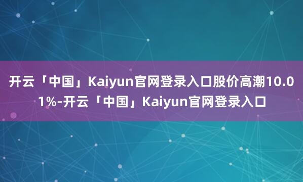 开云「中国」Kaiyun官网登录入口股价高潮10.01%-开云「中国」Kaiyun官网登录入口