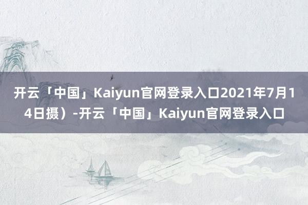 开云「中国」Kaiyun官网登录入口2021年7月14日摄）-开云「中国」Kaiyun官网登录入口