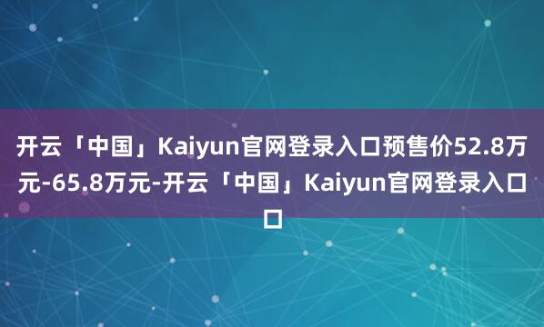 开云「中国」Kaiyun官网登录入口预售价52.8万元-65.8万元-开云「中国」Kaiyun官网登录入口