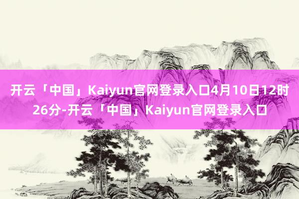 开云「中国」Kaiyun官网登录入口4月10日12时26分-开云「中国」Kaiyun官网登录入口
