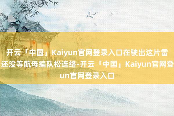 开云「中国」Kaiyun官网登录入口在驶出这片雷雨云后还没等航母编队松连络-开云「中国」Kaiyun官网登录入口