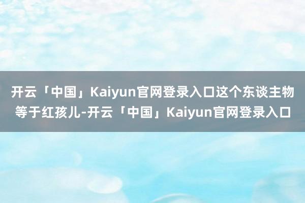 开云「中国」Kaiyun官网登录入口这个东谈主物等于红孩儿-开云「中国」Kaiyun官网登录入口