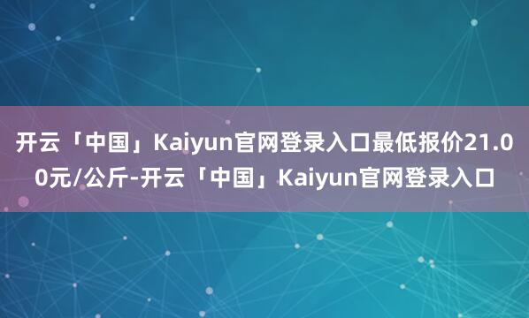 开云「中国」Kaiyun官网登录入口最低报价21.00元/公斤-开云「中国」Kaiyun官网登录入口