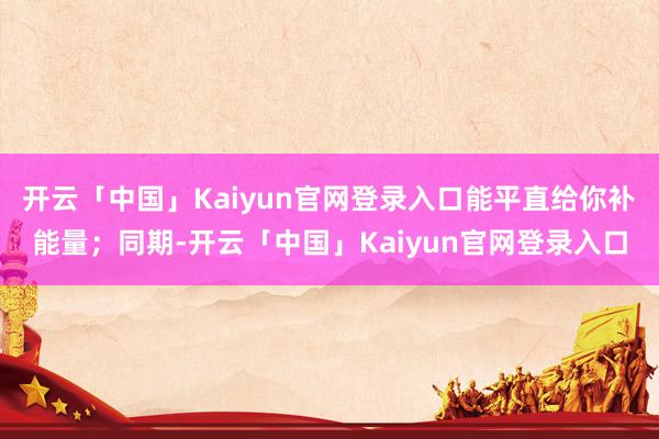开云「中国」Kaiyun官网登录入口能平直给你补能量；同期-开云「中国」Kaiyun官网登录入口