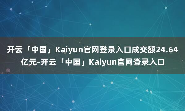 开云「中国」Kaiyun官网登录入口成交额24.64亿元-开云「中国」Kaiyun官网登录入口