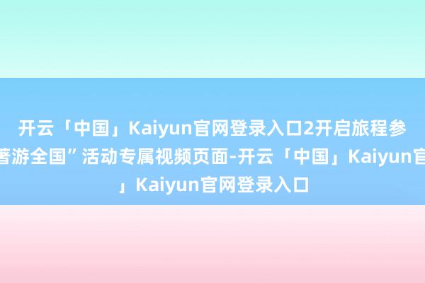 开云「中国」Kaiyun官网登录入口2开启旅程参加“跟盛名著游全国”活动专属视频页面-开云「中国」Kaiyun官网登录入口