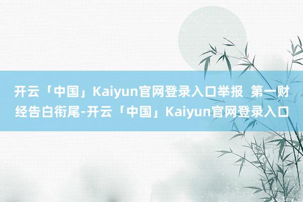 开云「中国」Kaiyun官网登录入口举报  第一财经告白衔尾-开云「中国」Kaiyun官网登录入口