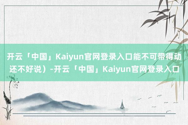 开云「中国」Kaiyun官网登录入口能不可带得动还不好说）-开云「中国」Kaiyun官网登录入口