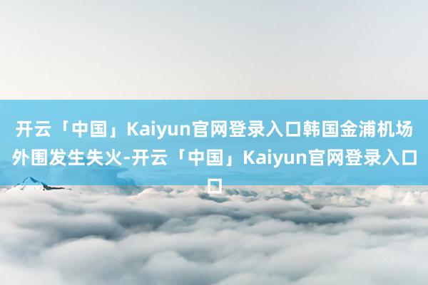 开云「中国」Kaiyun官网登录入口韩国金浦机场外围发生失火-开云「中国」Kaiyun官网登录入口