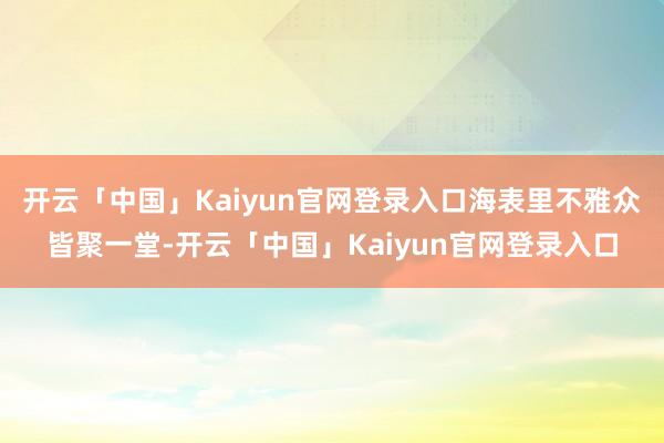 开云「中国」Kaiyun官网登录入口海表里不雅众皆聚一堂-开云「中国」Kaiyun官网登录入口
