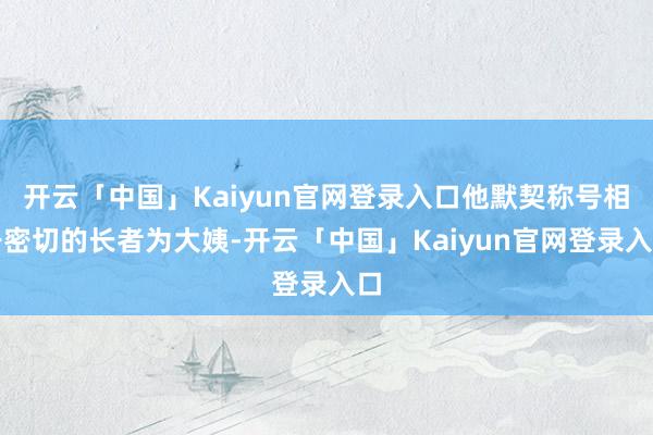 开云「中国」Kaiyun官网登录入口他默契称号相干密切的长者为大姨-开云「中国」Kaiyun官网登录入口
