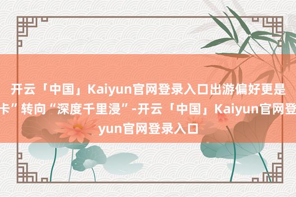 开云「中国」Kaiyun官网登录入口出游偏好更是由“打卡”转向“深度千里浸”-开云「中国」Kaiyun官网登录入口