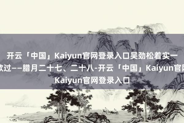 开云「中国」Kaiyun官网登录入口吴劲松着实一天也莫得歇过——腊月二十七、二十八-开云「中国」Kaiyun官网登录入口
