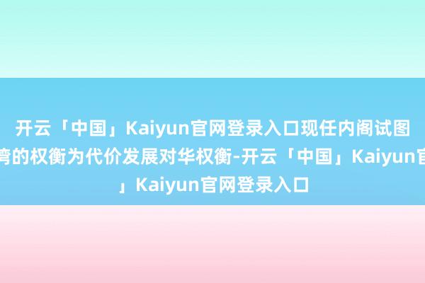 开云「中国」Kaiyun官网登录入口现任内阁试图以挫伤与台湾的权衡为代价发展对华权衡-开云「中国」Kaiyun官网登录入口