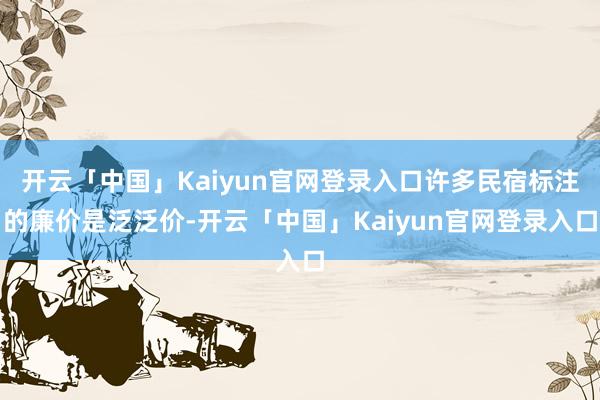 开云「中国」Kaiyun官网登录入口许多民宿标注的廉价是泛泛价-开云「中国」Kaiyun官网登录入口