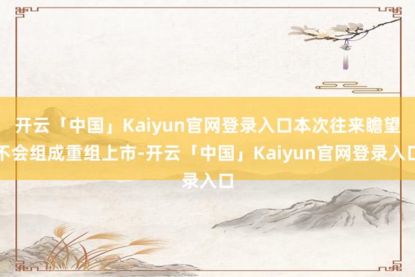 开云「中国」Kaiyun官网登录入口本次往来瞻望不会组成重组上市-开云「中国」Kaiyun官网登录入口