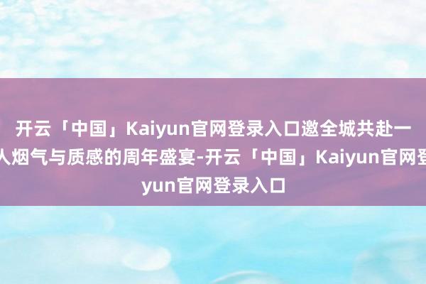 开云「中国」Kaiyun官网登录入口邀全城共赴一场兼具人烟气与质感的周年盛宴-开云「中国」Kaiyun官网登录入口