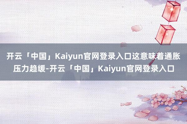 开云「中国」Kaiyun官网登录入口这意味着通胀压力趋缓-开云「中国」Kaiyun官网登录入口