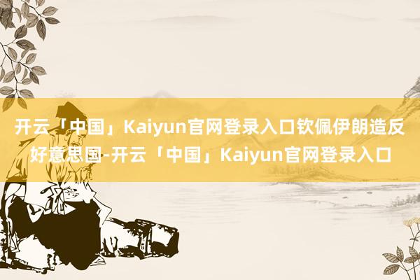 开云「中国」Kaiyun官网登录入口钦佩伊朗造反好意思国-开云「中国」Kaiyun官网登录入口