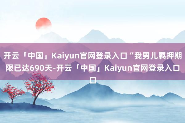 开云「中国」Kaiyun官网登录入口“我男儿羁押期限已达690天-开云「中国」Kaiyun官网登录入口