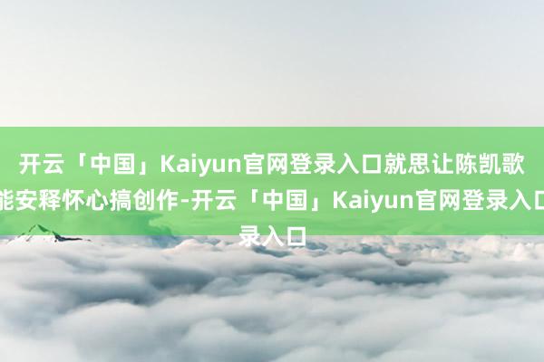 开云「中国」Kaiyun官网登录入口就思让陈凯歌能安释怀心搞创作-开云「中国」Kaiyun官网登录入口