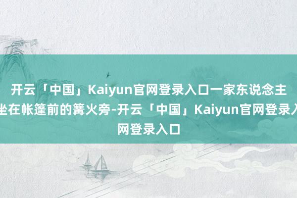开云「中国」Kaiyun官网登录入口一家东说念主围坐在帐篷前的篝火旁-开云「中国」Kaiyun官网登录入口