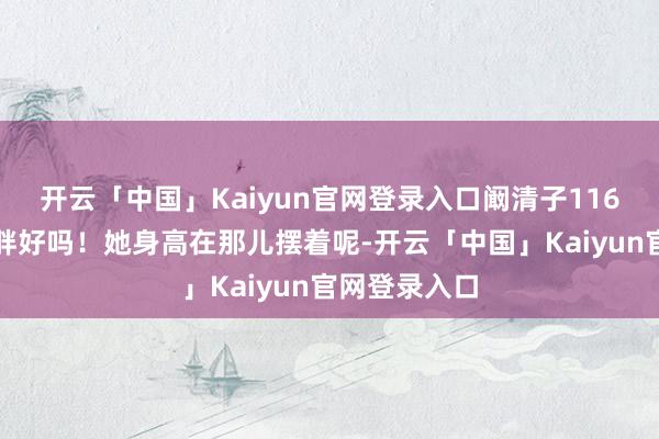 开云「中国」Kaiyun官网登录入口阚清子116斤果真不算胖好吗！她身高在那儿摆着呢-开云「中国」Kaiyun官网登录入口
