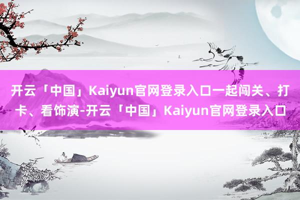 开云「中国」Kaiyun官网登录入口一起闯关、打卡、看饰演-开云「中国」Kaiyun官网登录入口