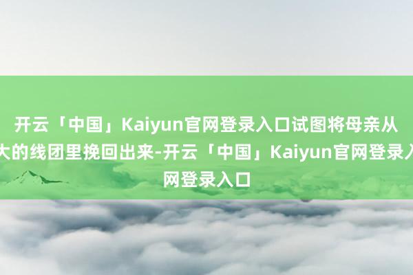 开云「中国」Kaiyun官网登录入口试图将母亲从高大的线团里挽回出来-开云「中国」Kaiyun官网登录入口