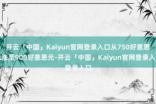开云「中国」Kaiyun官网登录入口从750好意思元涨至900好意思元-开云「中国」Kaiyun官网登录入口