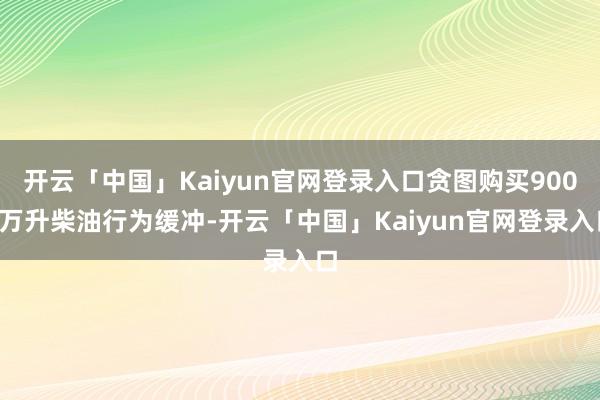 开云「中国」Kaiyun官网登录入口贪图购买9000万升柴油行为缓冲-开云「中国」Kaiyun官网登录入口