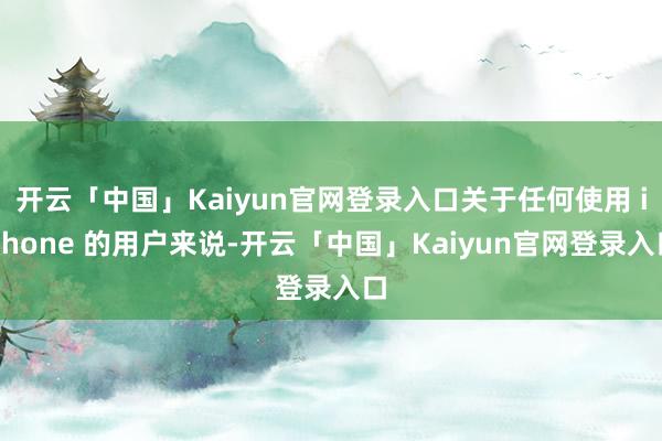 开云「中国」Kaiyun官网登录入口关于任何使用 iPhone 的用户来说-开云「中国」Kaiyun官网登录入口