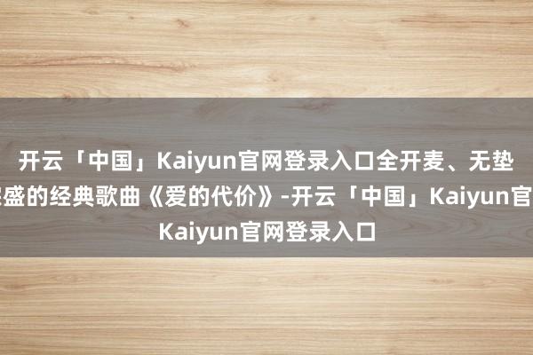 开云「中国」Kaiyun官网登录入口全开麦、无垫音演唱李宗盛的经典歌曲《爱的代价》-开云「中国」Kaiyun官网登录入口
