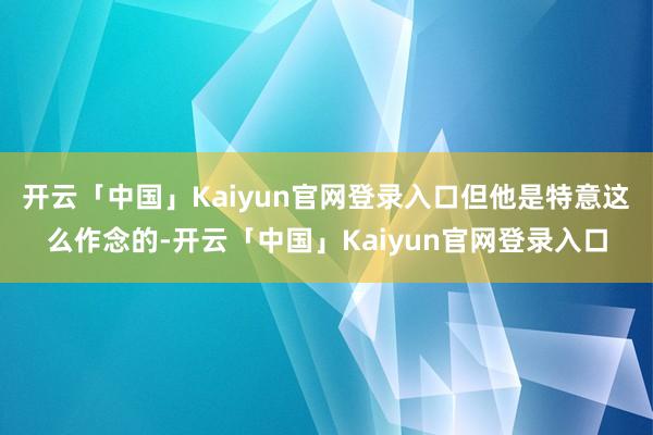 开云「中国」Kaiyun官网登录入口但他是特意这么作念的-开云「中国」Kaiyun官网登录入口