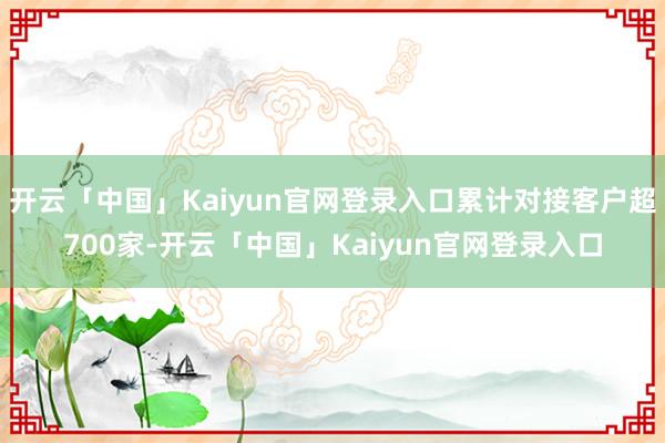 开云「中国」Kaiyun官网登录入口累计对接客户超700家-开云「中国」Kaiyun官网登录入口