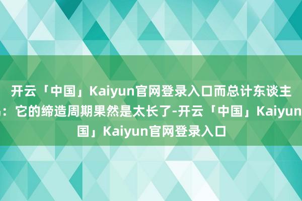 开云「中国」Kaiyun官网登录入口而总计东谈主都有一个共鸣：它的缔造周期果然是太长了-开云「中国」Kaiyun官网登录入口
