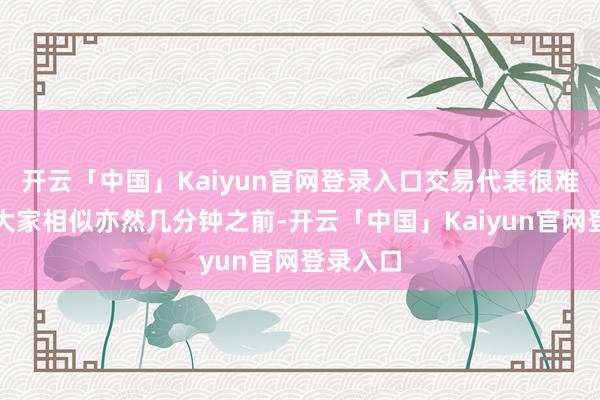 开云「中国」Kaiyun官网登录入口交易代表很难过说和大家相似亦然几分钟之前-开云「中国」Kaiyun官网登录入口