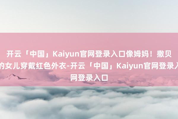 开云「中国」Kaiyun官网登录入口像姆妈!撒贝宁的女儿穿戴红色外衣-开云「中国」Kaiyun官网登录入口