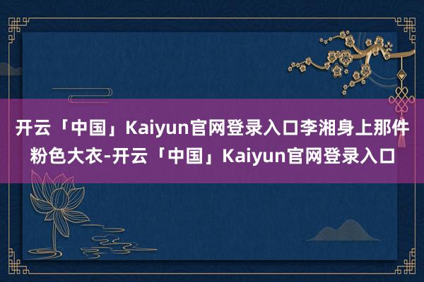 开云「中国」Kaiyun官网登录入口李湘身上那件粉色大衣-开云「中国」Kaiyun官网登录入口