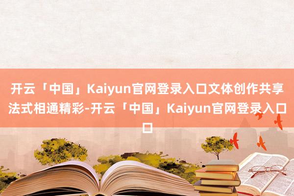 开云「中国」Kaiyun官网登录入口文体创作共享法式相通精彩-开云「中国」Kaiyun官网登录入口